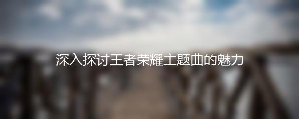 深入探讨王者荣耀主题曲的魅力