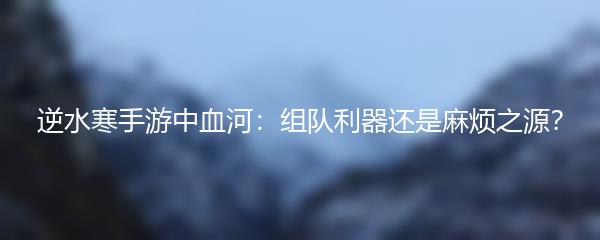 逆水寒手游中血河：组队利器还是麻烦之源？