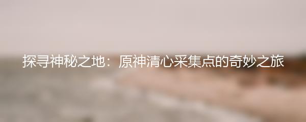 探寻神秘之地：原神清心采集点的奇妙之旅
