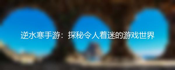 逆水寒手游：探秘令人着迷的游戏世界
