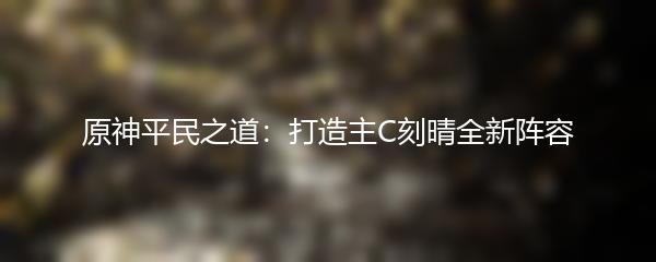 原神平民之道：打造主C刻晴全新阵容