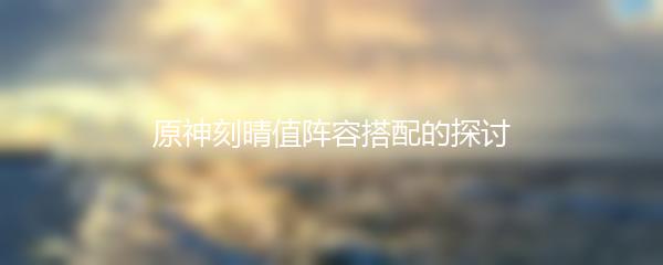 原神刻晴值阵容搭配的探讨