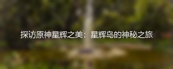 探访原神星辉之美：星辉岛的神秘之旅