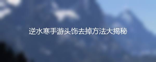逆水寒手游头饰去掉方法大揭秘