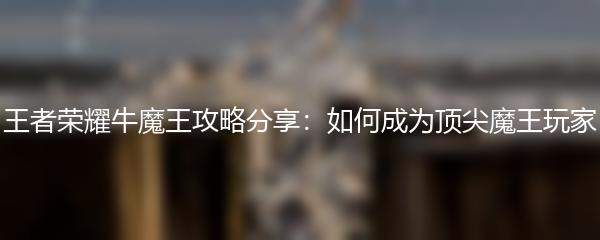 王者荣耀牛魔王攻略分享：如何成为顶尖魔王玩家