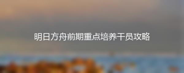 明日方舟前期重点培养干员攻略