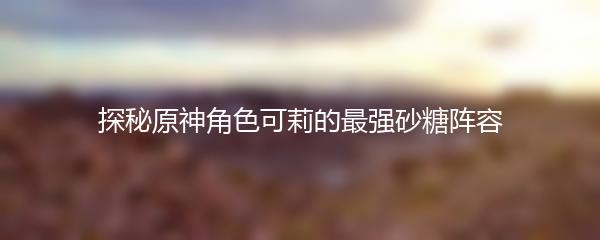 探秘原神角色可莉的最强砂糖阵容
