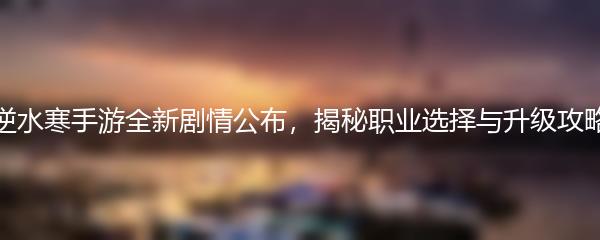 逆水寒手游全新剧情公布，揭秘职业选择与升级攻略