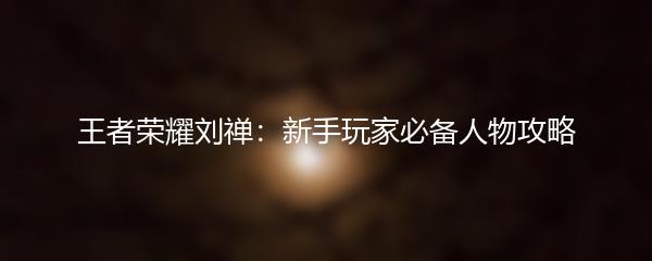 王者荣耀刘禅：新手玩家必备人物攻略