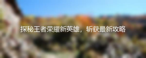 探秘王者荣耀新英雄，斩获最新攻略