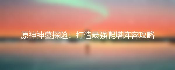 原神神墓探险：打造最强爬塔阵容攻略