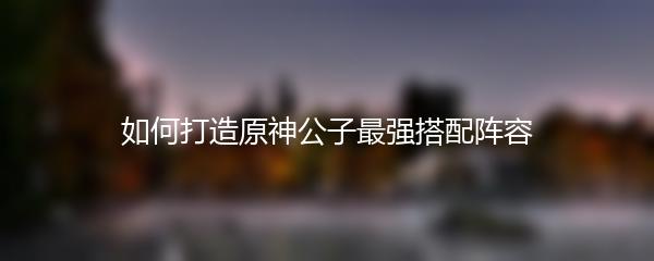 如何打造原神公子最强搭配阵容