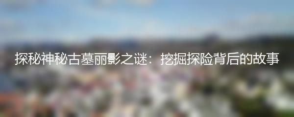 探秘神秘古墓丽影之谜：挖掘探险背后的故事