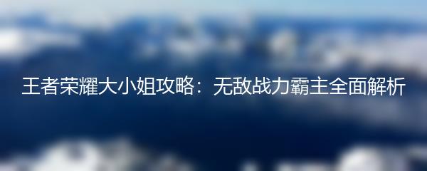 王者荣耀大小姐攻略：无敌战力霸主全面解析