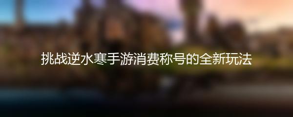 挑战逆水寒手游消费称号的全新玩法