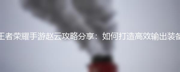 王者荣耀手游赵云攻略分享：如何打造高效输出装备