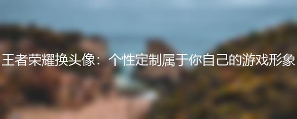 王者荣耀换头像：个性定制属于你自己的游戏形象