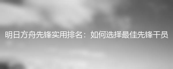 明日方舟先锋实用排名：如何选择最佳先锋干员