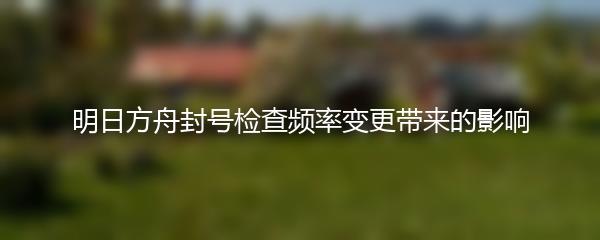 明日方舟封号检查频率变更带来的影响