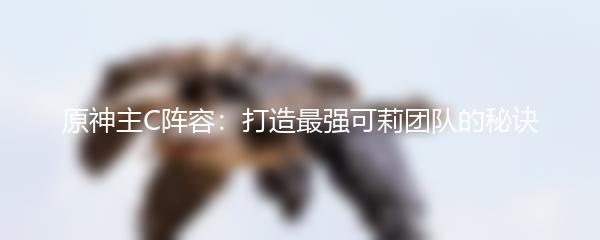 原神主C阵容：打造最强可莉团队的秘诀