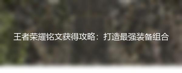 王者荣耀铭文获得攻略：打造最强装备组合