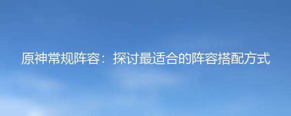 原神常规阵容：探讨最适合的阵容搭配方式