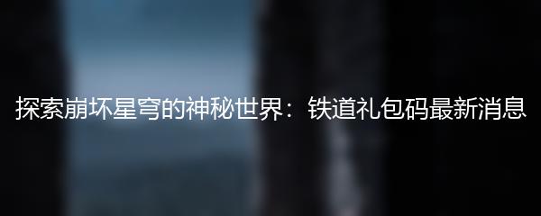 探索崩坏星穹的神秘世界：铁道礼包码最新消息