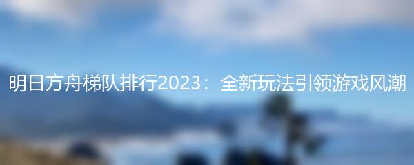 明日方舟梯队排行2023：全新玩法引领游戏风潮