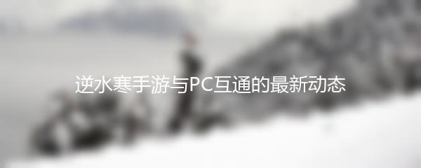 逆水寒手游与PC互通的最新动态