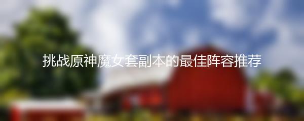 挑战原神魔女套副本的最佳阵容推荐