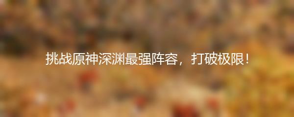 挑战原神深渊最强阵容，打破极限！