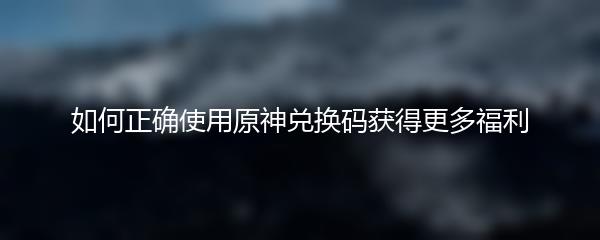 如何正确使用原神兑换码获得更多福利