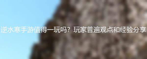 逆水寒手游值得一玩吗？玩家普遍观点和经验分享