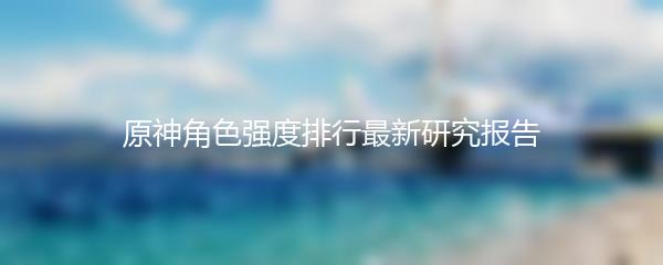原神角色强度排行最新研究报告