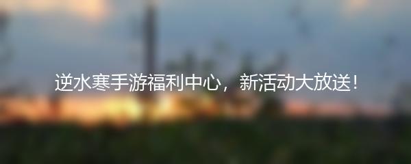 逆水寒手游福利中心，新活动大放送！