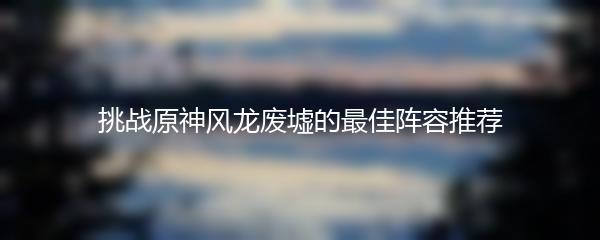 挑战原神风龙废墟的最佳阵容推荐