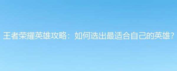 王者荣耀英雄攻略：如何选出最适合自己的英雄？