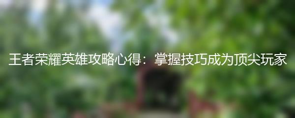 王者荣耀英雄攻略心得：掌握技巧成为顶尖玩家