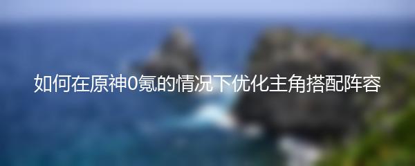 如何在原神0氪的情况下优化主角搭配阵容