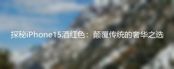 探秘iPhone15酒红色：颠覆传统的奢华之选