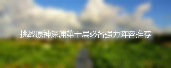 挑战原神深渊第十层必备强力阵容推荐