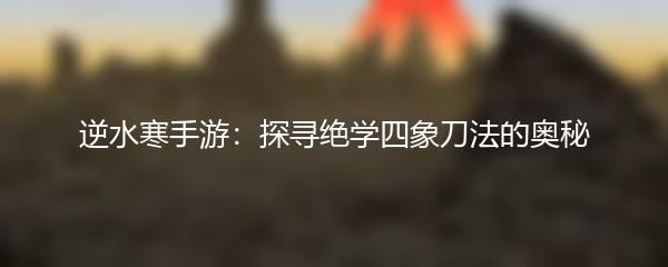 逆水寒手游：探寻绝学四象刀法的奥秘