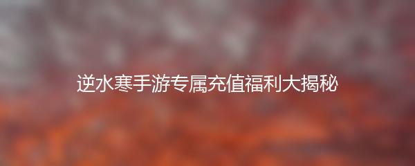 逆水寒手游专属充值福利大揭秘