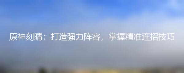 原神刻晴：打造强力阵容，掌握精准连招技巧