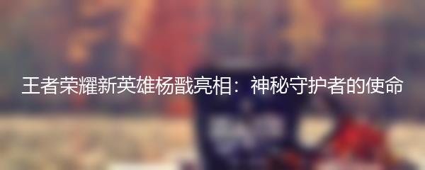 王者荣耀新英雄杨戬亮相：神秘守护者的使命