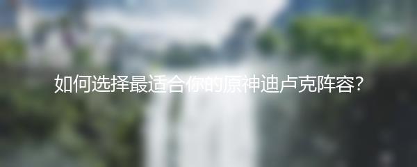 如何选择最适合你的原神迪卢克阵容？