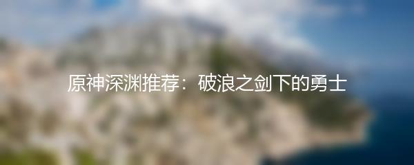 原神深渊推荐：破浪之剑下的勇士