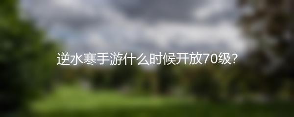 逆水寒手游什么时候开放70级？
