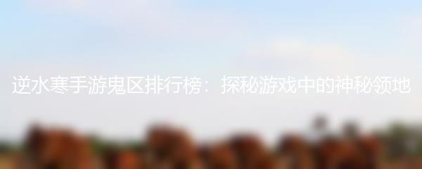 逆水寒手游鬼区排行榜：探秘游戏中的神秘领地