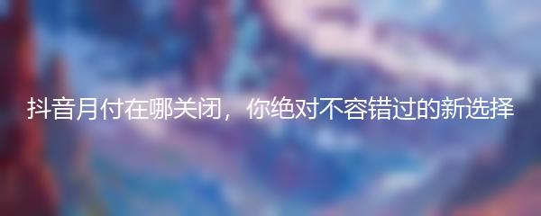 抖音月付在哪关闭，你绝对不容错过的新选择